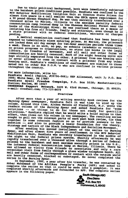 political background, both were immediately subjected Br31on onditions possible. Sudiata vas contined 1o the on Unit’at Trenton State Prison for 1zost five yoars in a cell smaller than the SACA gamp located’deep in the Shawneo Nat ional anks of She Mississippi River. He was contined thers as & mers it A%haeing hin from all friends, family and attorneys, even thougs o Lb Bontinee PFL%oner With no’ fdderal Sonvictions, wArramcs or ehecos 2, dical oxanination contiraed that sundiaca has been heavily Tpos0d, o Suborculosis sinoe ontering prison. At Mexios: v prieril) 2% locked down a1l day excepe. for svo-hour xercise periods SHArSIeEE P LR e s i ey 19, PEison programs o oxjanizations, no skate feu Besky: L aaCel)y library, no freedom of movement, and all maii and other (or-gol a prisonor froa any other Dousing unit. Sundiata’s conditions of confinement are simiiar th crocs 8 Who are confined in various prisens For more information, write tor Sooaiata Acoll (Squire, #39794-066); USP Allemwood, unit 3; P.0. Box 3000; White Doer, PA 17867 Sundiats Acoli Preedom Campaiga, P.0. Box 5538; Mamhattanville Station; Harlem, NY 10027 CROSSROMD (SUPPOTt Metwork, 3420 W. 63rd Streat, Chicago, IL 60629; ©e-mails cranfaol.com; 173-737-8675 overview AMtor more than a year of writing monthly book reviews for the Barning Spear newspapor, Sundiata felt it was time to wind ep tne colum. Around this tims, Althea Wateon of Plainfield, N.). rers thy LoteeTansolu, OF the Burning spear and askod Sundiata for -some solations -- or things to do for those not ready for geerriiie ifarities; Sundiata repliod that he would write a brief seriss to that gtfect, then close out his column in the newspaper. Tho reeuiting sorin: 2ought to pull out the relevant parts of each past book revier, Lie ches togother in some coherent fashion 90 as to provide answers o hec Juestion ~- and also to provide a basic foundation for tne theory: strategy and tactics of the Black I 5 the Bight to the’ foderal prison systom. Shortly afterwards mo wer 2211 and other forms of correspondence or contact with he oetsiee oliy dre heavily consored, blocked or sabotaged. He never compisiad ric series in the Burning ‘Spear. T, Septenber, 1960, a yoar after his transter, he vas contacted by Akbar Muhamad of the Afrik 10°s Party’ (APP) and asked to Complete the geries #o that it could be made into’a pasphiet. Le ey Sompleted shortly aftervards and forwarded to APP. The complate Lorins